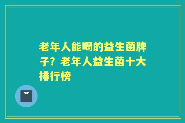老年人能喝的益生菌牌子？老年人益生菌十大排行榜