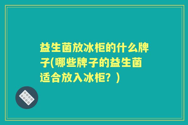 益生菌放冰柜的什么牌子(哪些牌子的益生菌适合放入冰柜?) 益生菌放冰柜的什么牌子(哪些牌子的益生菌适合放入冰柜?)
