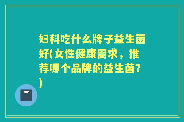 吃什么牌子益生菌好(女性健康需求，推荐哪个品牌的益生菌？)