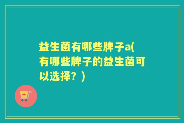 益生菌有哪些牌子a(有哪些牌子的益生菌可以选择？)