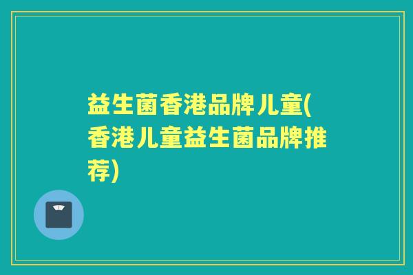 益生菌香港品牌儿童(香港儿童益生菌品牌推荐) 益生菌香港品牌儿童(香港儿童益生菌品牌推荐)
