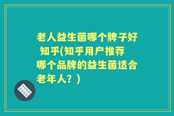 老人益生菌哪个牌子好 知乎(知乎用户推荐哪个品牌的益生菌适合老年人？)