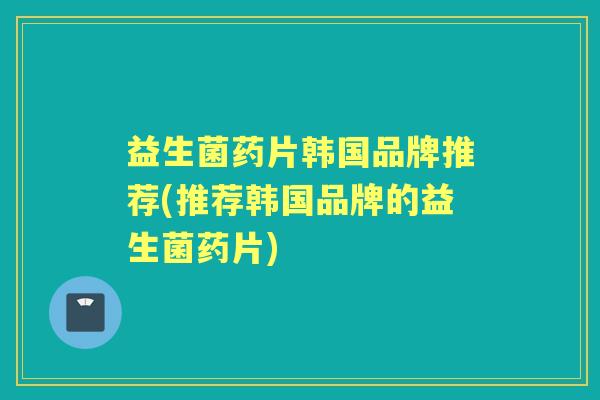 益生菌药片韩国品牌推荐(推荐韩国品牌的益生菌药片) 益生菌药片韩国品牌推荐(推荐韩国品牌的益生菌药片)