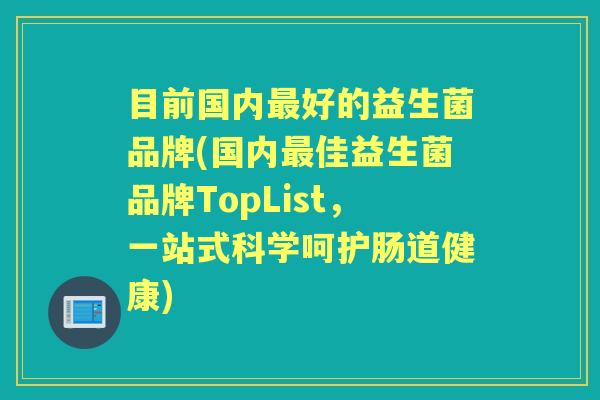 目前国内好的益生菌品牌(国内佳益生菌品牌TopList，一站式科学呵护肠道健康)