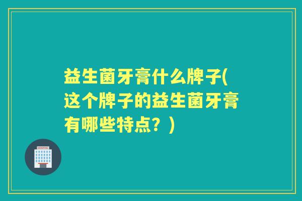 益生菌牙膏什么牌子(这个牌子的益生菌牙膏有哪些特点?) 益生菌牙膏什么牌子(这个牌子的益生菌牙膏有哪些特点?)