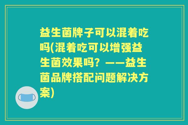 益生菌牌子可以混着吃吗(混着吃可以增强益生菌效果吗?——益生菌品牌搭配问题解决方案) 益生菌牌子可以混着吃吗(混着吃可以增强益生菌效果吗?——益生菌品牌搭配问题解决方案)