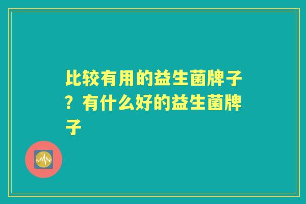 比较有用的益生菌牌子?有什么好的益生菌牌子 比较有用的益生菌牌子?有什么好的益生菌牌子