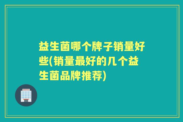 益生菌哪个牌子销量好些(销量好的几个益生菌品牌推荐) 益生菌哪个牌子销量好些(销量好的几个益生菌品牌推荐)