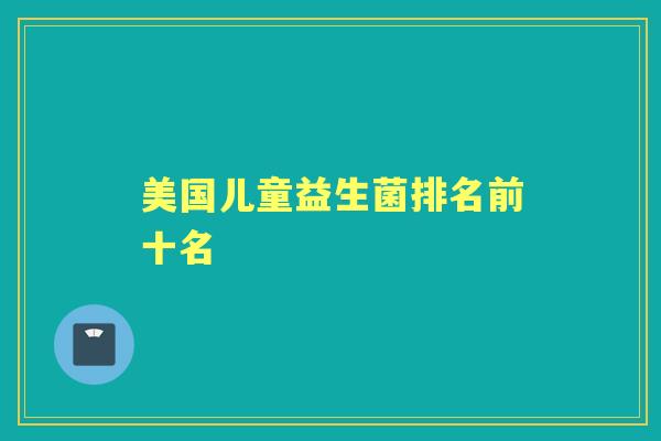 美国儿童益生菌排名前十名 美国儿童益生菌排名前十名