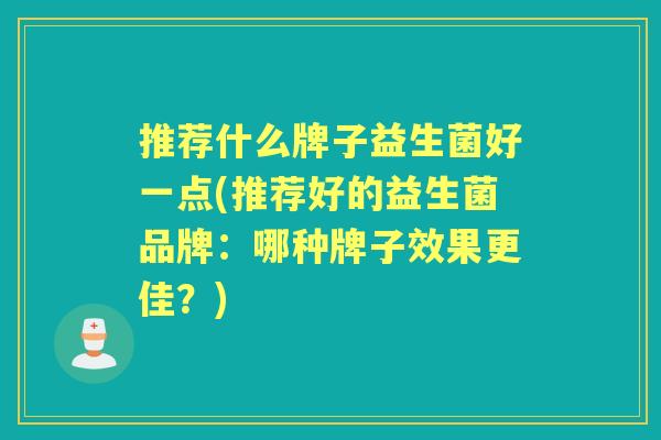 推荐什么牌子益生菌好一点(推荐好的益生菌品牌:哪种牌子效果更佳?) 推荐什么牌子益生菌好一点(推荐好的益生菌品牌:哪种牌子效果更佳?)