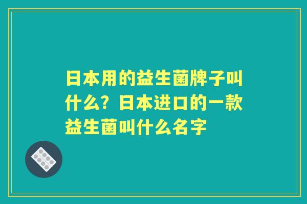 日本用的益生菌牌子叫什么?日本进口的一款益生菌叫什么名字 日本用的益生菌牌子叫什么?日本进口的一款益生菌叫什么名字