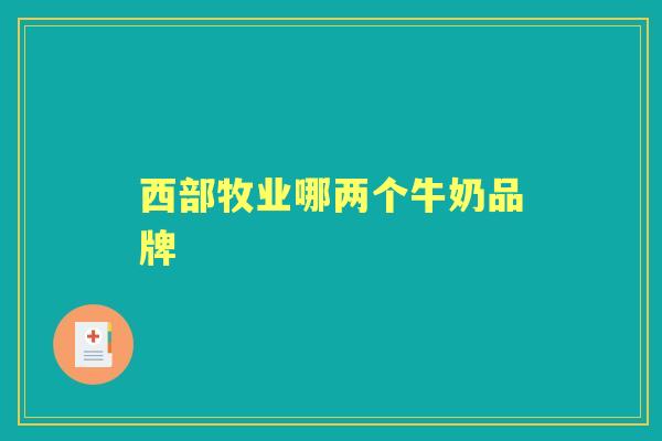 西部牧业哪两个牛奶品牌 西部牧业哪两个牛奶品牌