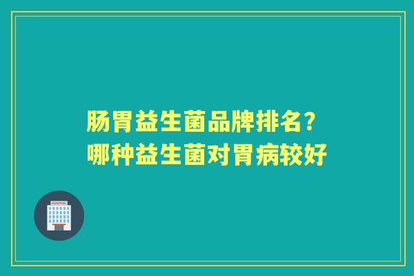 肠胃益生菌品牌排名?哪种益生菌对胃较好 肠胃益生菌品牌排名?哪种益生菌对胃较好