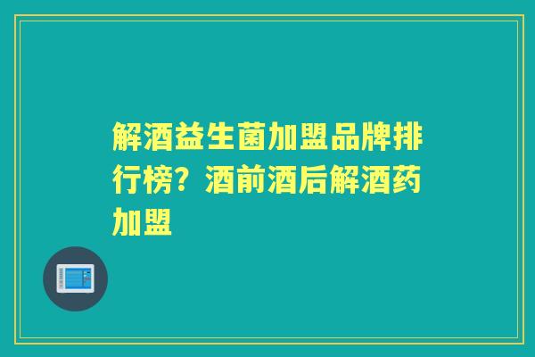解酒益生菌加盟品牌排行榜？酒前酒后解酒药加盟