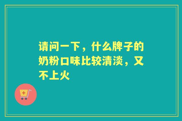 请问一下,什么牌子的奶粉口味比较清淡,又不上火 请问一下,什么牌子的奶粉口味比较清淡,又不上火