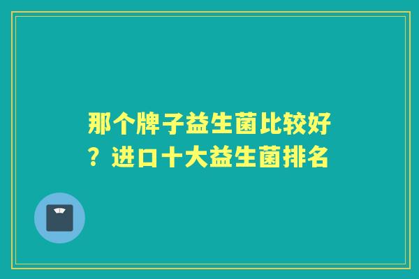 那个牌子益生菌比较好?进口十大益生菌排名 那个牌子益生菌比较好?进口十大益生菌排名