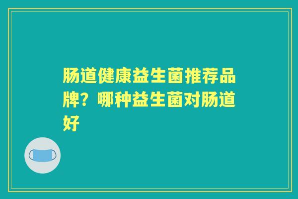 肠道健康益生菌推荐品牌?哪种益生菌对肠道好 肠道健康益生菌推荐品牌?哪种益生菌对肠道好
