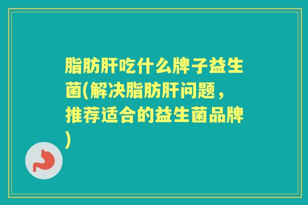 脂肪吃什么牌子益生菌(解决脂肪问题,推荐适合的益生菌品牌) 脂肪吃什么牌子益生菌(解决脂肪问题,推荐适合的益生菌品牌)