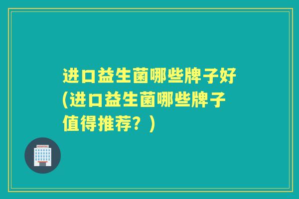 进口益生菌哪些牌子好(进口益生菌哪些牌子值得推荐?) 进口益生菌哪些牌子好(进口益生菌哪些牌子值得推荐?)