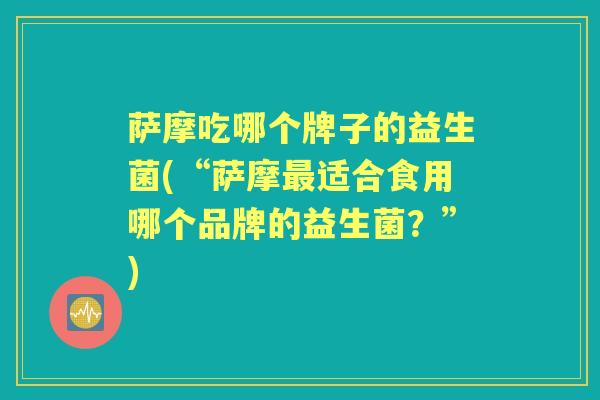 萨摩吃哪个牌子的益生菌(“萨摩适合食用哪个品牌的益生菌?”) 萨摩吃哪个牌子的益生菌(“萨摩适合食用哪个品牌的益生菌?”)