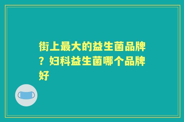 街上大的益生菌品牌?益生菌哪个品牌好 街上大的益生菌品牌?益生菌哪个品牌好
