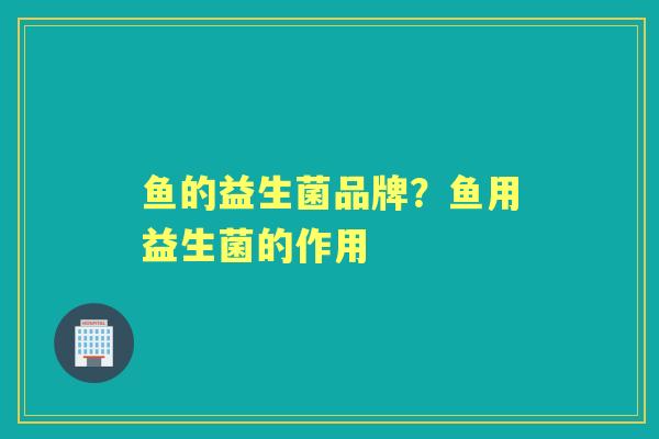 鱼的益生菌品牌?鱼用益生菌的作用 鱼的益生菌品牌?鱼用益生菌的作用