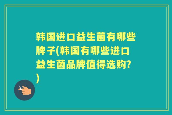 韩国进口益生菌有哪些牌子(韩国有哪些进口益生菌品牌值得选购?) 韩国进口益生菌有哪些牌子(韩国有哪些进口益生菌品牌值得选购?)