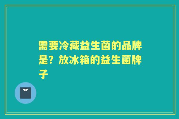 需要冷藏益生菌的品牌是？放冰箱的益生菌牌子