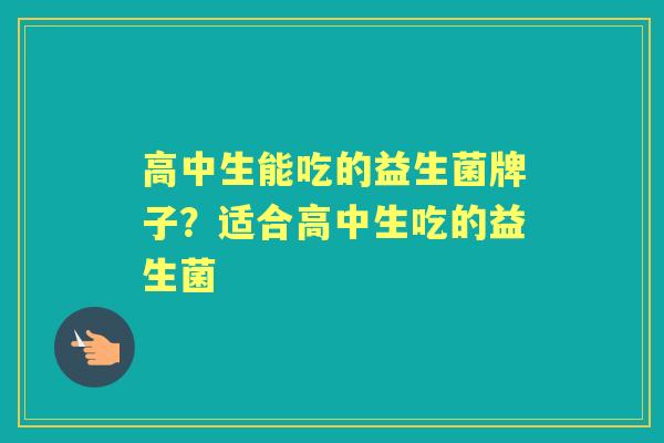 高中生能吃的益生菌牌子?适合高中生吃的益生菌 高中生能吃的益生菌牌子?适合高中生吃的益生菌