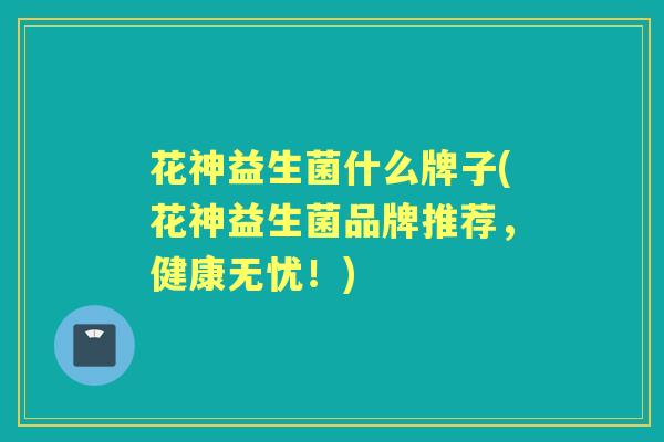 花神益生菌什么牌子(花神益生菌品牌推荐,健康无忧!) 花神益生菌什么牌子(花神益生菌品牌推荐,健康无忧!)