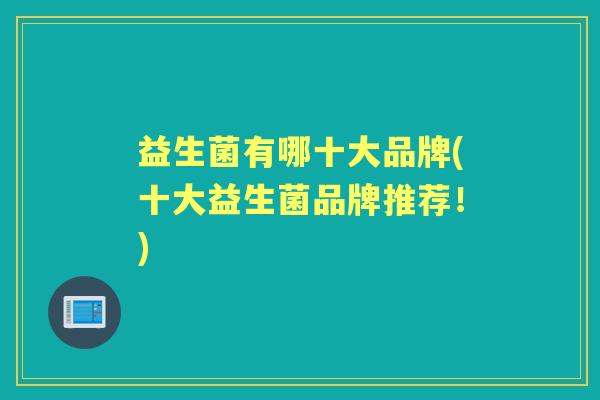 益生菌有哪十大品牌(十大益生菌品牌推荐!) 益生菌有哪十大品牌(十大益生菌品牌推荐!)