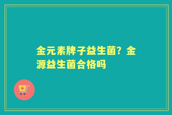 金元素牌子益生菌?金源益生菌合格吗 金元素牌子益生菌?金源益生菌合格吗