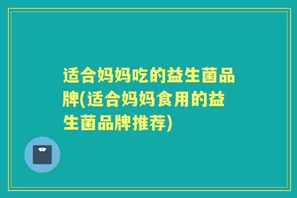 适合妈妈吃的益生菌品牌(适合妈妈食用的益生菌品牌推荐) 适合妈妈吃的益生菌品牌(适合妈妈食用的益生菌品牌推荐)