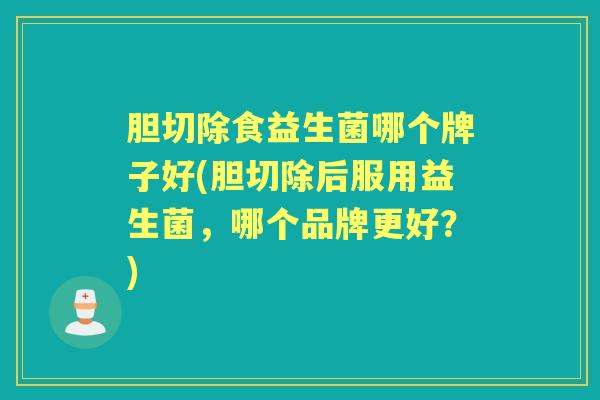 胆切除食益生菌哪个牌子好(胆切除后服用益生菌,哪个品牌更好?) 胆切除食益生菌哪个牌子好(胆切除后服用益生菌,哪个品牌更好?)