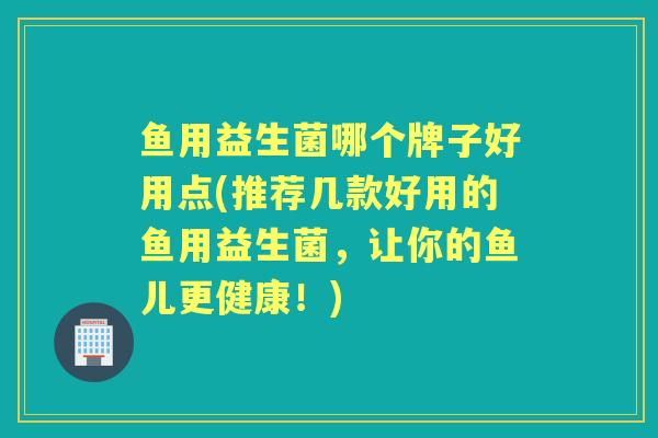 鱼用益生菌哪个牌子好用点(推荐几款好用的鱼用益生菌,让你的鱼儿更健康!) 鱼用益生菌哪个牌子好用点(推荐几款好用的鱼用益生菌,让你的鱼儿更健康!)