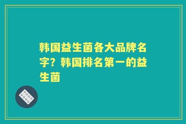 韩国益生菌各大品牌名字?韩国排名第一的益生菌 韩国益生菌各大品牌名字?韩国排名第一的益生菌