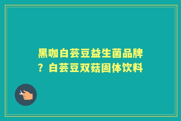 黑咖白芸豆益生菌品牌?白芸豆双菇固体饮料 黑咖白芸豆益生菌品牌?白芸豆双菇固体饮料