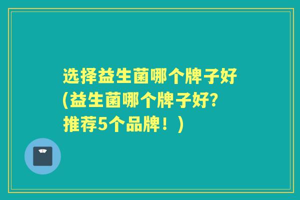选择益生菌哪个牌子好(益生菌哪个牌子好?推荐5个品牌!) 选择益生菌哪个牌子好(益生菌哪个牌子好?推荐5个品牌!)