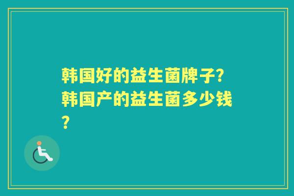 韩国好的益生菌牌子?韩国产的益生菌多少钱? 韩国好的益生菌牌子?韩国产的益生菌多少钱?