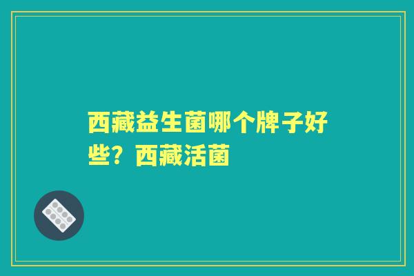 西藏益生菌哪个牌子好些?西藏活菌 西藏益生菌哪个牌子好些?西藏活菌