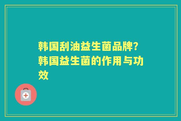韩国刮油益生菌品牌?韩国益生菌的作用与功效 韩国刮油益生菌品牌?韩国益生菌的作用与功效