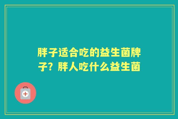 胖子适合吃的益生菌牌子?胖人吃什么益生菌 胖子适合吃的益生菌牌子?胖人吃什么益生菌
