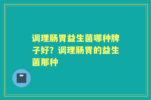 调理肠胃益生菌哪种牌子好?调理肠胃的益生菌那种 调理肠胃益生菌哪种牌子好?调理肠胃的益生菌那种
