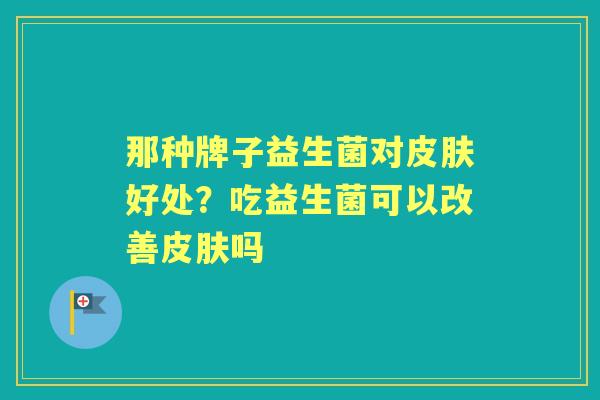 那种牌子益生菌对好处?吃益生菌可以改善吗 那种牌子益生菌对好处?吃益生菌可以改善吗