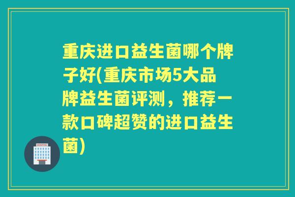 重庆进口益生菌哪个牌子好(重庆市场5大品牌益生菌评测,推荐一款口碑超赞的进口益生菌) 重庆进口益生菌哪个牌子好(重庆市场5大品牌益生菌评测,推荐一款口碑超赞的进口益生菌)