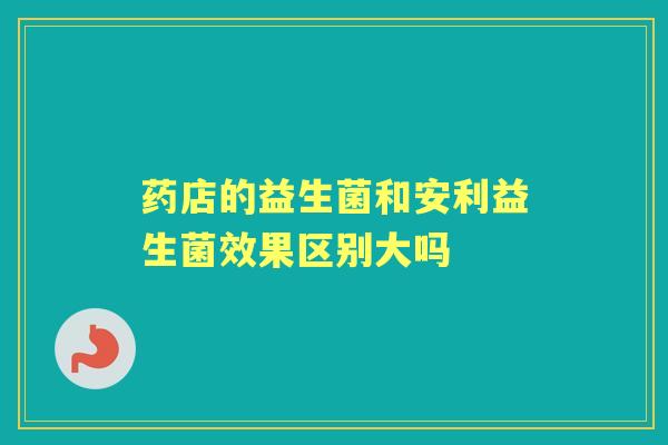 药店的益生菌和安利益生菌效果区别大吗 药店的益生菌和安利益生菌效果区别大吗