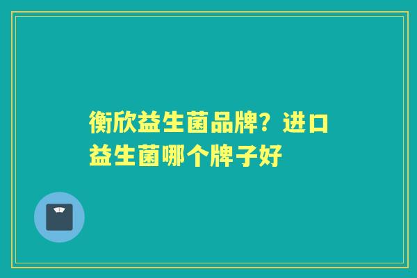 衡欣益生菌品牌?进口益生菌哪个牌子好 衡欣益生菌品牌?进口益生菌哪个牌子好