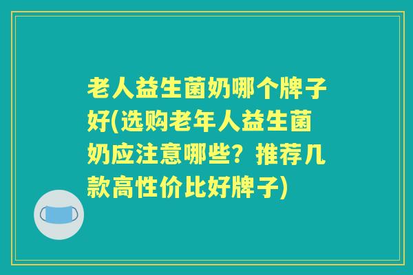 老人益生菌奶哪个牌子好(选购老年人益生菌奶应注意哪些？推荐几款高性价比好牌子)