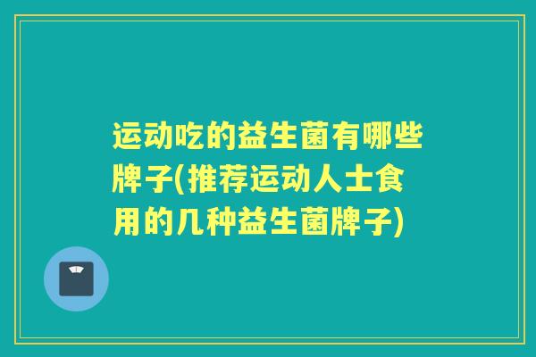 运动吃的益生菌有哪些牌子(推荐运动人士食用的几种益生菌牌子)