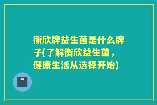 衡欣牌益生菌是什么牌子(了解衡欣益生菌,健康生活从选择开始) 衡欣牌益生菌是什么牌子(了解衡欣益生菌,健康生活从选择开始)